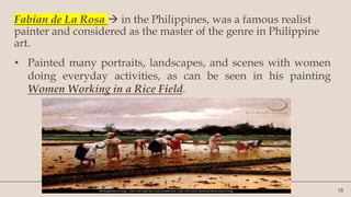 18
Fabian de La Rosa  in the Philippines, was a famous realist
painter and considered as the master of the genre in Philippine
art.
• Painted many portraits, landscapes, and scenes with women
doing everyday activities, as can be seen in his painting
Women Working in a Rice Field.
 