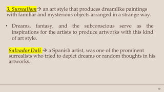 19
3. Surrealism an art style that produces dreamlike paintings
with familiar and mysterious objects arranged in a strange way.
• Dreams, fantasy, and the subconscious serve as the
inspirations for the artists to produce artworks with this kind
of art style.
Salvador Dali  a Spanish artist, was one of the prominent
surrealists who tried to depict dreams or random thoughts in his
artworks..
 
