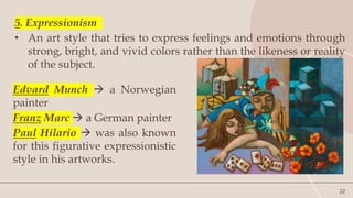 22
5. Expressionism
• An art style that tries to express feelings and emotions through
strong, bright, and vivid colors rather than the likeness or reality
of the subject.
Edvard Munch  a Norwegian
painter
Franz Marc  a German painter
Paul Hilario  was also known
for this figurative expressionistic
style in his artworks.
 