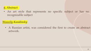 23
6. Abstract
• An art style that represents no specific subject or has no
recognizable subject
Wassily Kandinsky
• A Russian artist, was considered the first to create an abstract
artwork.
 