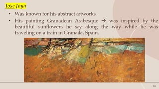 24
Jose Joya
• Was known for his abstract artworks
• His painting Granadean Arabesque  was inspired by the
beautiful sunflowers he say along the way while he was
traveling on a train in Granada, Spain.
 