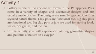 Activity 1
25
• Pottery is one of the ancient art forms in the Philippines. Pots
come in a variety of shapes and decorative designs and are
usually made of clay. The designs are usually geometric with a
stylized nature theme. Clay pots are functional too. Big clay pots
are functional too. Big clay pots or jars are used for storing food,
water, rice grains, and the like.
• In this activity you will experience painting geometric shapes
and patterns of nature on a clay jar.
 