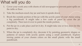What will you do
27
1. Cover your work area with sheets of old newspaper to prevent paint spills on
the table or floor.
2. Take the medium-sized clay jar and turn it upside down
3. Brush the outside portion of the jar with the acrylic paint of your choice using
a big paintbrush. It might take a few coats of paint to cover the jar
completely. Then turn it over to paint the inside portion.
4. Put the jar in a safe place and let it dry. It might take one or two days for the
paint to dry.
5. When the jar is completely dry, decorate it by painting geometric shapes or
patterns of nature with acrylic paints using a small paintbrush. Explore
mixing paints of your chosen colors on the small plastic with the small
paintbrush.
 