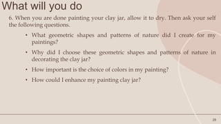 What will you do
28
6. When you are done painting your clay jar, allow it to dry. Then ask your self
the following questions.
• What geometric shapes and patterns of nature did I create for my
paintings?
• Why did I choose these geometric shapes and patterns of nature in
decorating the clay jar?
• How important is the choice of colors in my painting?
• How could I enhance my painting clay jar?
 
