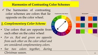 33
Harmonies of Contrasting Color Schemes
 The harmonies of contrasting
color schemes are colors that lie
opposite on the color wheel.
1. Complementary Color Scheme
• Use colors that are opposite from
each other on the color wheel
• For ex. Red and green are opposite
from each other on the color wheel and
are considered complementary colors.
• See two colors together, during
Christmas season.
 