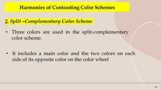 34
Harmonies of Contrasting Color Schemes
2. Split –Complementary Color Scheme
• Three colors are used in the split-complementary
color scheme.
• It includes a main color and the two colors on each
side of its opposite color on the color wheel
 