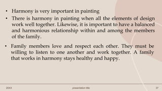 20XX presentation title 37
• Harmony is very important in painting
• There is harmony in painting when all the elements of design
work well together. Likewise, it is important to have a balanced
and harmonious relationship within and among the members
of the family.
• Family members love and respect each other. They must be
willing to listen to one another and work together. A family
that works in harmony stays healthy and happy.
 