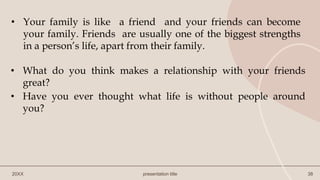 20XX presentation title 38
• Your family is like a friend and your friends can become
your family. Friends are usually one of the biggest strengths
in a person’s life, apart from their family.
• What do you think makes a relationship with your friends
great?
• Have you ever thought what life is without people around
you?
 