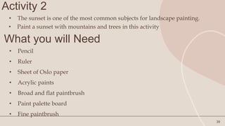 Activity 2
39
• The sunset is one of the most common subjects for landscape painting.
What you will Need
• Pencil
• Ruler
• Sheet of Oslo paper
• Acrylic paints
• Broad and flat paintbrush
• Paint palette board
• Fine paintbrush
• Paint a sunset with mountains and trees in this activity
 