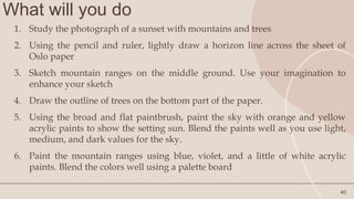 What will you do
40
1. Study the photograph of a sunset with mountains and trees
2. Using the pencil and ruler, lightly draw a horizon line across the sheet of
Oslo paper
3. Sketch mountain ranges on the middle ground. Use your imagination to
enhance your sketch
4. Draw the outline of trees on the bottom part of the paper.
5. Using the broad and flat paintbrush, paint the sky with orange and yellow
acrylic paints to show the setting sun. Blend the paints well as you use light,
medium, and dark values for the sky.
6. Paint the mountain ranges using blue, violet, and a little of white acrylic
paints. Blend the colors well using a palette board
 