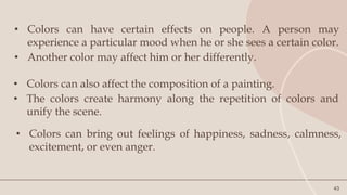 43
• Colors can have certain effects on people. A person may
experience a particular mood when he or she sees a certain color.
• Another color may affect him or her differently.
• Colors can also affect the composition of a painting.
• The colors create harmony along the repetition of colors and
unify the scene.
• Colors can bring out feelings of happiness, sadness, calmness,
excitement, or even anger.
 