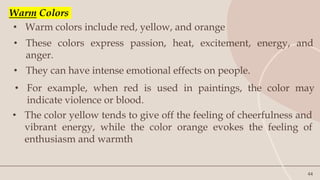44
• Warm colors include red, yellow, and orange
• These colors express passion, heat, excitement, energy, and
anger.
• For example, when red is used in paintings, the color may
indicate violence or blood.
Warm Colors
• They can have intense emotional effects on people.
• The color yellow tends to give off the feeling of cheerfulness and
vibrant energy, while the color orange evokes the feeling of
enthusiasm and warmth
 