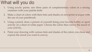 What will you do
48
1. Using acrylic paints, mix three pairs of complementary colors in a mixing
container with your palette knife
2. Make a chart of colors with their tints and shades on newsprint or paper with
the use of your paintbrush
3. Using a pencil, draw a picture of yourself doing your favorite hobby or sport
activity on a sheet of white paper. Choose the colors that convey the mood of
your activity..
4. Paint your drawing with various tints and shades of the colors you chose and
express the mood you want to convey.
 
