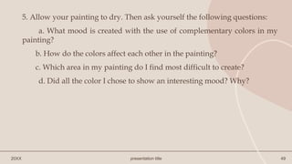 20XX presentation title 49
5. Allow your painting to dry. Then ask yourself the following questions:
a. What mood is created with the use of complementary colors in my
painting?
b. How do the colors affect each other in the painting?
c. Which area in my painting do I find most difficult to create?
d. Did all the color I chose to show an interesting mood? Why?
 