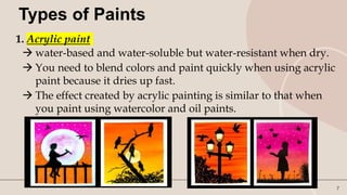 7
Types of Paints
1. Acrylic paint
 water-based and water-soluble but water-resistant when dry.
 You need to blend colors and paint quickly when using acrylic
paint because it dries up fast.
 The effect created by acrylic painting is similar to that when
you paint using watercolor and oil paints.
 