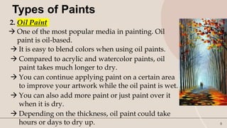 8
Types of Paints
2. Oil Paint
 One of the most popular media in painting. Oil
paint is oil-based.
 It is easy to blend colors when using oil paints.
 Compared to acrylic and watercolor paints, oil
paint takes much longer to dry.
 You can continue applying paint on a certain area
to improve your artwork while the oil paint is wet.
 You can also add more paint or just paint over it
when it is dry.
 Depending on the thickness, oil paint could take
hours or days to dry up.
 