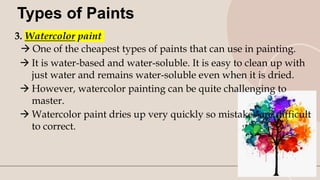9
Types of Paints
3. Watercolor paint
 One of the cheapest types of paints that can use in painting.
 It is water-based and water-soluble. It is easy to clean up with
just water and remains water-soluble even when it is dried.
 However, watercolor painting can be quite challenging to
master.
 Watercolor paint dries up very quickly so mistakes are difficult
to correct.
 