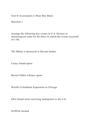 Unit II Assessment (1 Hour Due Date)
Question 1
Arrange the following key events in U.S. History in
chronological order by the dates to which the events occurred.
(#1-10)
The Maine is destroyed in Havana harbor
Coney Island opens
Boston Public Library opens
World's Columbian Exposition in Chicago
Ellis Island starts receiving immigrants to the U.S.
NAWSA formed
 