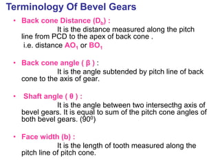 • Back cone Distance (Db) :
It is the distance measured along the pitch
line from PCD to the apex of back cone .
i.e. distance AO1 or BO1
• Back cone angle ( β ) :
It is the angle subtended by pitch line of back
cone to the axis of gear.
• Shaft angle ( θ ) :
It is the angle between two intersecthg axis of
bevel gears. It is equal to sum of the pitch cone angles of
both bevel gears. (900)
• Face width (b) :
It is the length of tooth measured along the
pitch line of pitch cone.
Terminology Of Bevel Gears
 