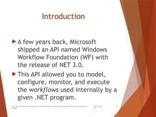 09/20/20
24
Mr.S.B.Karthikeyan,Assistant Professor/Kongu Engineering College,Perundurai,Erode-6
38060.
2
Introduction
 A few years back, Microsoft
shipped an API named Windows
Workflow Foundation (WF) with
the release of NET 3.0.
 This API allowed you to model,
configure, monitor, and execute
the workflows used internally by a
given .NET program.
 