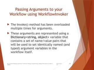 09/20/20
24
Mr.S.B.Karthikeyan,Assistant Professor/Kongu Engineering College,Perundurai,Erode-6
38060.
25
Passing Arguments to your
Workflow using WorkflowInvoker
 The Invoke() method has been overloaded
multiple times for arguments.
 These arguments are represented using a
Dictionary<string, object> variable that
contains a set of name/value pairs that
will be used to set identically named (and
typed) argument variables in the
workflow itself.
 