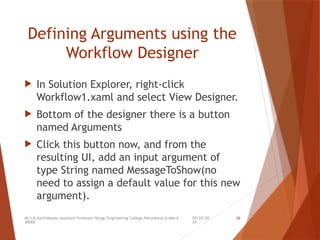 09/20/20
24
Mr.S.B.Karthikeyan,Assistant Professor/Kongu Engineering College,Perundurai,Erode-6
38060.
26
Defining Arguments using the
Workflow Designer
 In Solution Explorer, right-click
Workflow1.xaml and select View Designer.
 Bottom of the designer there is a button
named Arguments
 Click this button now, and from the
resulting UI, add an input argument of
type String named MessageToShow(no
need to assign a default value for this new
argument).
 