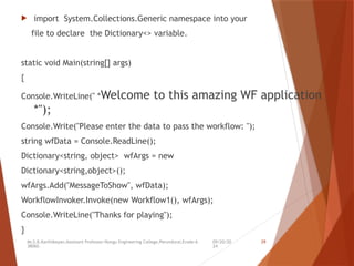09/20/20
24
Mr.S.B.Karthikeyan,Assistant Professor/Kongu Engineering College,Perundurai,Erode-6
38060.
29
 import System.Collections.Generic namespace into your
file to declare the Dictionary<> variable.
static void Main(string[] args)
{
Console.WriteLine(" *Welcome to this amazing WF application
*");
Console.Write("Please enter the data to pass the workflow: ");
string wfData = Console.ReadLine();
Dictionary<string, object> wfArgs = new
Dictionary<string,object>();
wfArgs.Add("MessageToShow", wfData);
WorkflowInvoker.Invoke(new Workflow1(), wfArgs);
Console.WriteLine("Thanks for playing");
}
 