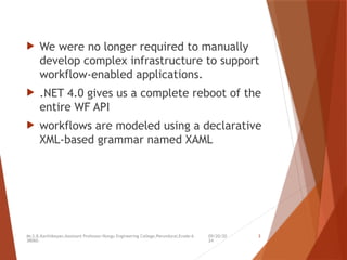 09/20/20
24
Mr.S.B.Karthikeyan,Assistant Professor/Kongu Engineering College,Perundurai,Erode-6
38060.
3
 We were no longer required to manually
develop complex infrastructure to support
workflow-enabled applications.
 .NET 4.0 gives us a complete reboot of the
entire WF API
 workflows are modeled using a declarative
XML-based grammar named XAML
 
