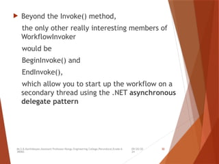09/20/20
24
Mr.S.B.Karthikeyan,Assistant Professor/Kongu Engineering College,Perundurai,Erode-6
38060.
30
 Beyond the Invoke() method,
the only other really interesting members of
WorkflowInvoker
would be
BeginInvoke() and
EndInvoke(),
which allow you to start up the workflow on a
secondary thread using the .NET asynchronous
delegate pattern
 