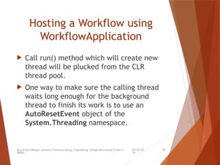 09/20/20
24
Mr.S.B.Karthikeyan,Assistant Professor/Kongu Engineering College,Perundurai,Erode-6
38060.
31
Hosting a Workflow using
WorkflowApplication
 Call run() method which will create new
thread will be plucked from the CLR
thread pool.
 One way to make sure the calling thread
waits long enough for the background
thread to finish its work is to use an
AutoResetEvent object of the
System.Threading namespace.
 
