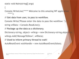 09/20/20
24
Mr.S.B.Karthikeyan,Assistant Professor/Kongu Engineering College,Perundurai,Erode-6
38060.
32
static void Main(string[] args)
{
Console.WriteLine("***** Welcome to this amazing WF application
*****");
// Get data from user, to pass to workflow.
Console.Write("Please enter the data to pass the workflow: ");
string wfData = Console.ReadLine();
// Package up the data as a dictionary.
Dictionary<string, object> wfArgs = new Dictionary<string,object>();
wfArgs.Add("MessageToShow", wfData);
// Used to inform primary thread to wait!
AutoResetEvent waitHandle = new AutoResetEvent(false);
 