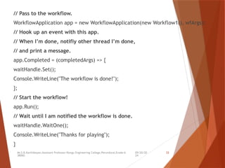 09/20/20
24
Mr.S.B.Karthikeyan,Assistant Professor/Kongu Engineering College,Perundurai,Erode-6
38060.
33
// Pass to the workflow.
WorkflowApplication app = new WorkflowApplication(new Workflow1(), wfArgs);
// Hook up an event with this app.
// When I’m done, notifiy other thread I’m done,
// and print a message.
app.Completed = (completedArgs) => {
waitHandle.Set();
Console.WriteLine("The workflow is done!");
};
// Start the workflow!
app.Run();
// Wait until I am notified the workflow is done.
waitHandle.WaitOne();
Console.WriteLine("Thanks for playing");
}
 