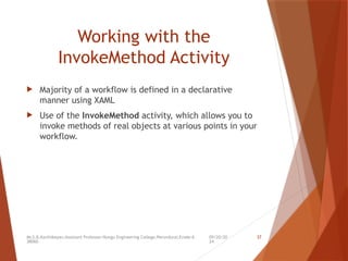 09/20/20
24
Mr.S.B.Karthikeyan,Assistant Professor/Kongu Engineering College,Perundurai,Erode-6
38060.
37
Working with the
InvokeMethod Activity
 Majority of a workflow is defined in a declarative
manner using XAML
 Use of the InvokeMethod activity, which allows you to
invoke methods of real objects at various points in your
workflow.
 
