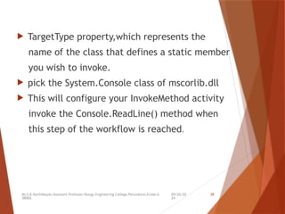 09/20/20
24
Mr.S.B.Karthikeyan,Assistant Professor/Kongu Engineering College,Perundurai,Erode-6
38060.
39
 TargetType property,which represents the
name of the class that defines a static member
you wish to invoke.
 pick the System.Console class of mscorlib.dll
 This will configure your InvokeMethod activity
invoke the Console.ReadLine() method when
this step of the workflow is reached.
 