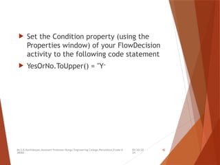 09/20/20
24
Mr.S.B.Karthikeyan,Assistant Professor/Kongu Engineering College,Perundurai,Erode-6
38060.
42
 Set the Condition property (using the
Properties window) of your FlowDecision
activity to the following code statement
 YesOrNo.ToUpper() = "Y"
 