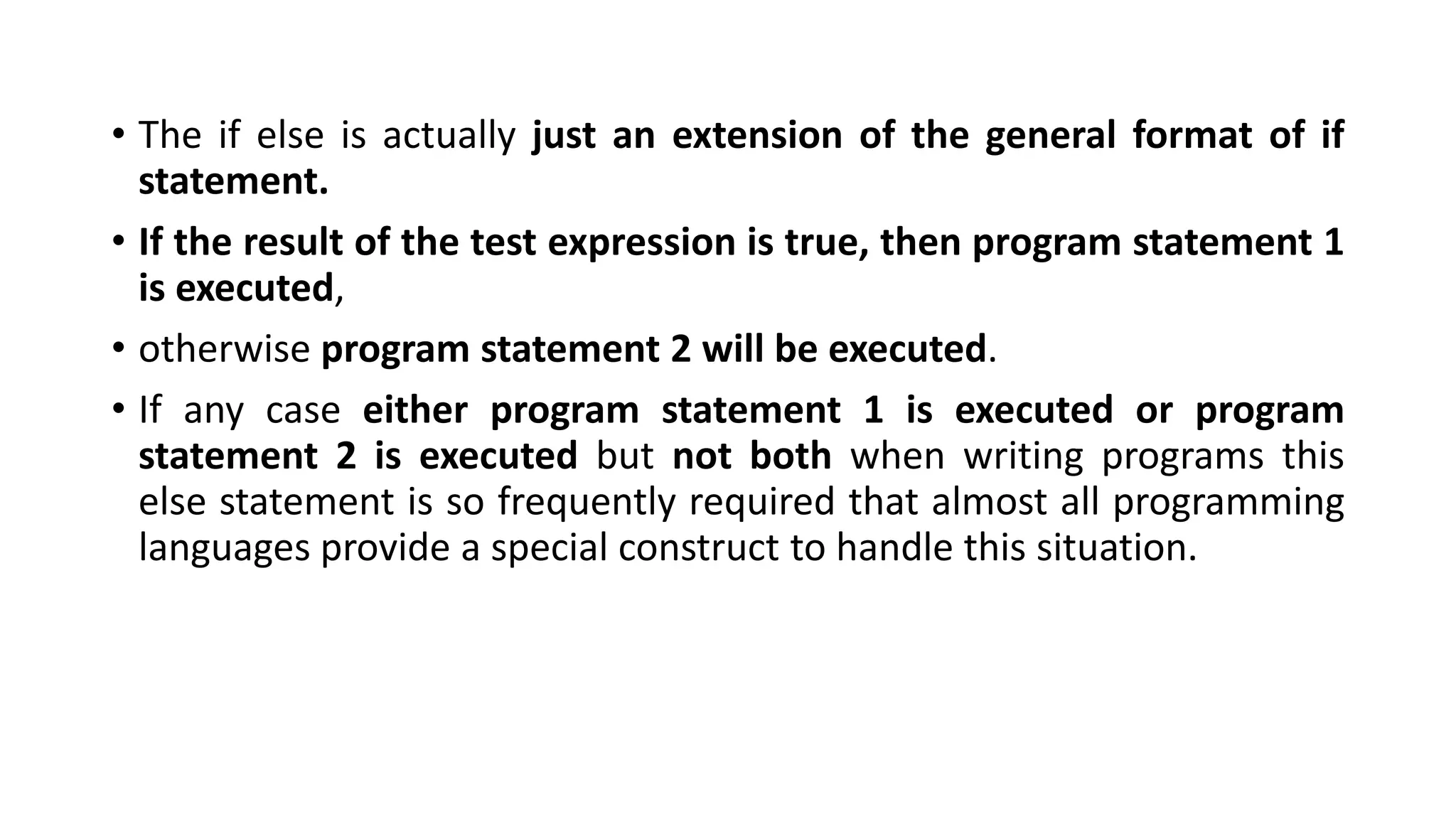 • The if else is actually just an extension of the general format of if
statement.
• If the result of the test expression is true, then program statement 1
is executed,
• otherwise program statement 2 will be executed.
• If any case either program statement 1 is executed or program
statement 2 is executed but not both when writing programs this
else statement is so frequently required that almost all programming
languages provide a special construct to handle this situation.
 
