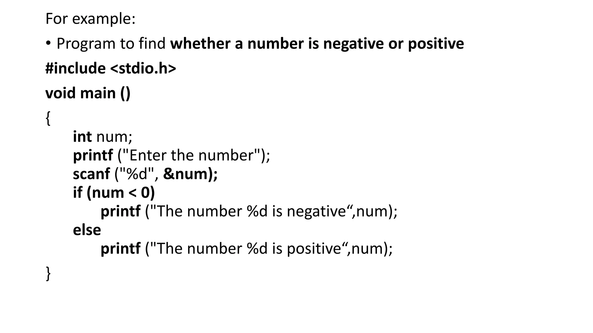 For example:
• Program to find whether a number is negative or positive
#include <stdio.h>
void main ()
{
int num;
printf ("Enter the number");
scanf ("%d", &num);
if (num < 0)
printf ("The number %d is negative“,num);
else
printf ("The number %d is positive“,num);
}
 
