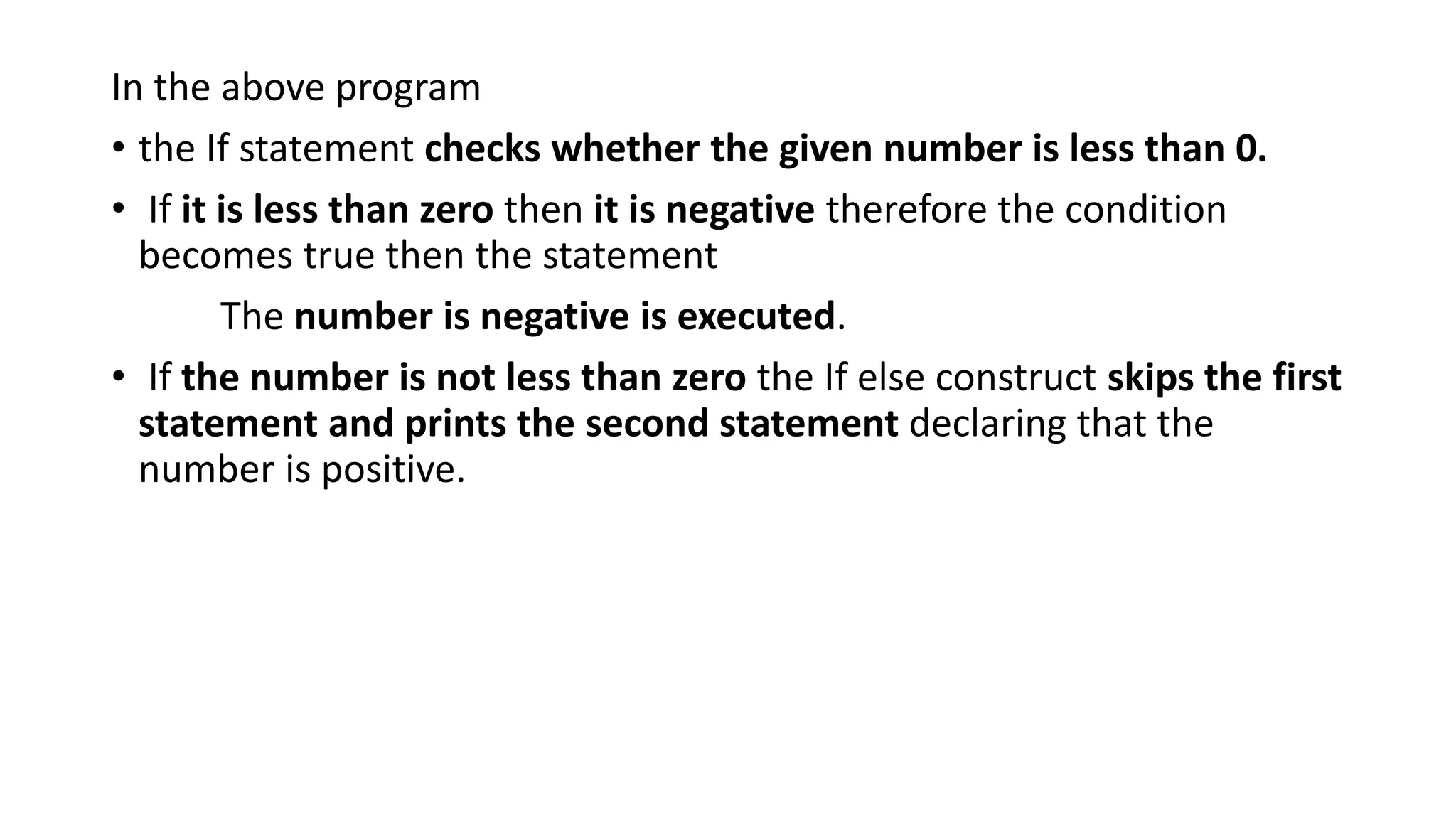 In the above program
• the If statement checks whether the given number is less than 0.
• If it is less than zero then it is negative therefore the condition
becomes true then the statement
The number is negative is executed.
• If the number is not less than zero the If else construct skips the first
statement and prints the second statement declaring that the
number is positive.
 
