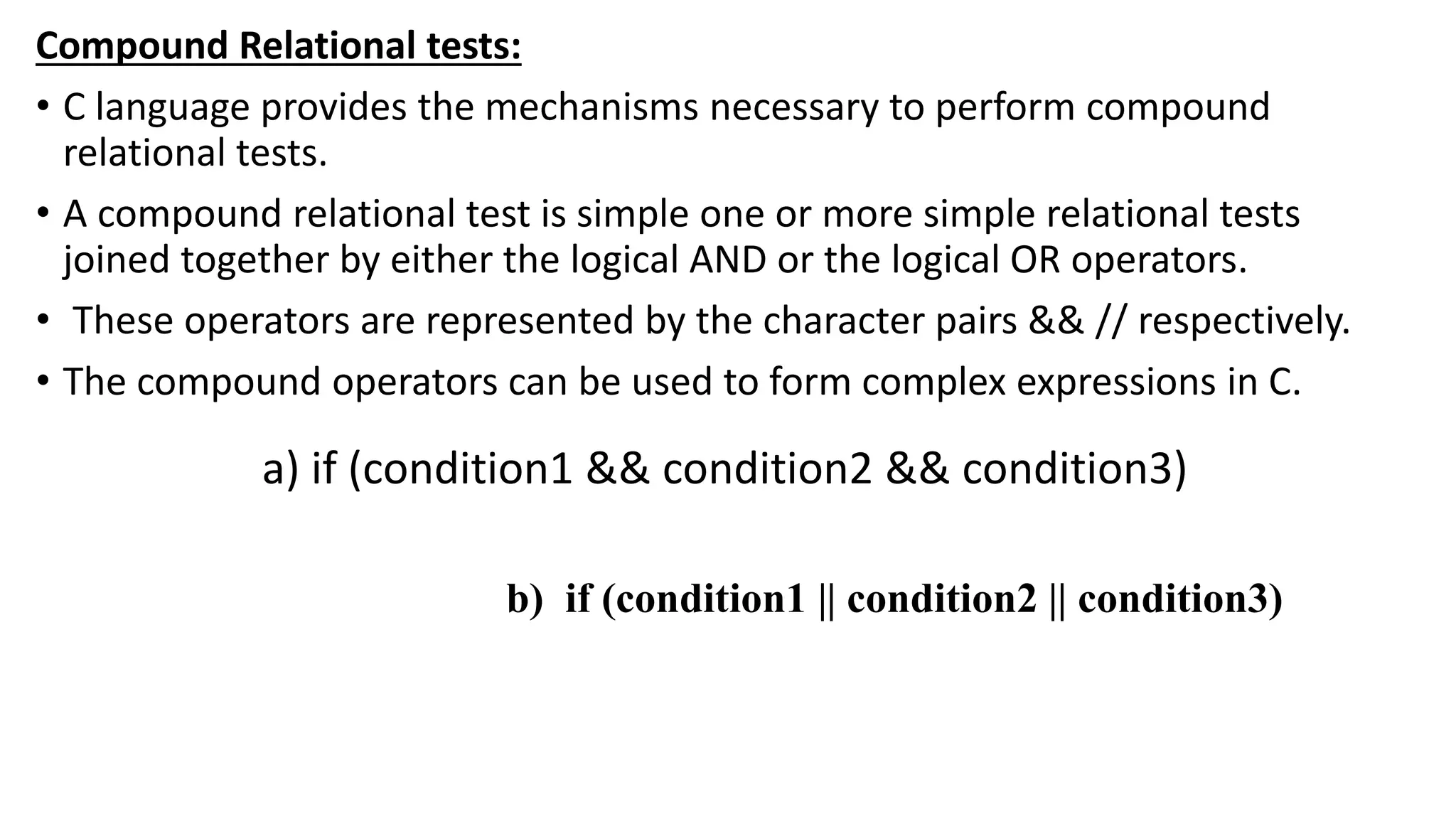 Compound Relational tests:
• C language provides the mechanisms necessary to perform compound
relational tests.
• A compound relational test is simple one or more simple relational tests
joined together by either the logical AND or the logical OR operators.
• These operators are represented by the character pairs && // respectively.
• The compound operators can be used to form complex expressions in C.
a) if (condition1 && condition2 && condition3)
b) if (condition1 || condition2 || condition3)
 