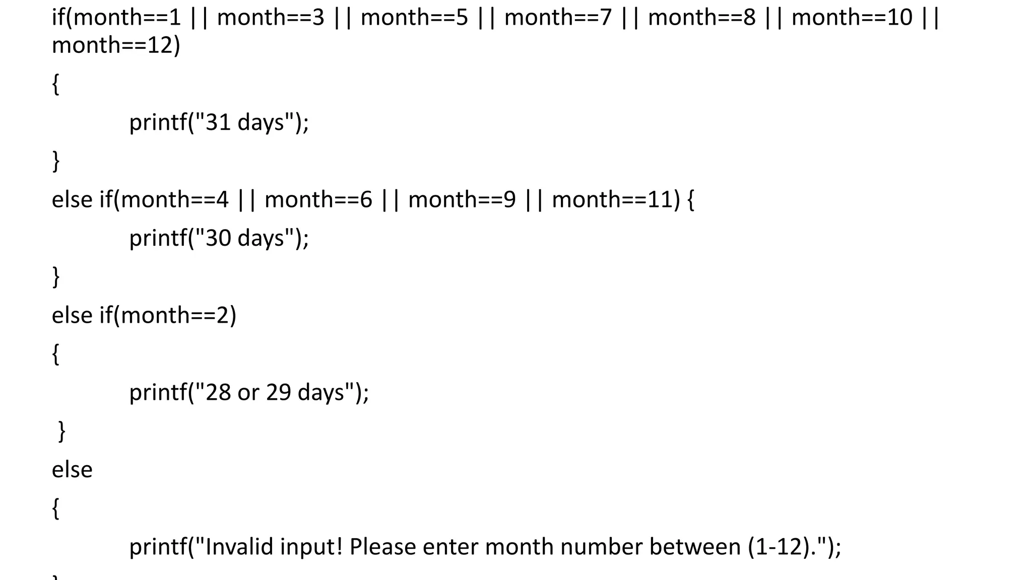 if(month==1 || month==3 || month==5 || month==7 || month==8 || month==10 ||
month==12)
{
printf("31 days");
}
else if(month==4 || month==6 || month==9 || month==11) {
printf("30 days");
}
else if(month==2)
{
printf("28 or 29 days");
}
else
{
printf("Invalid input! Please enter month number between (1-12).");
 