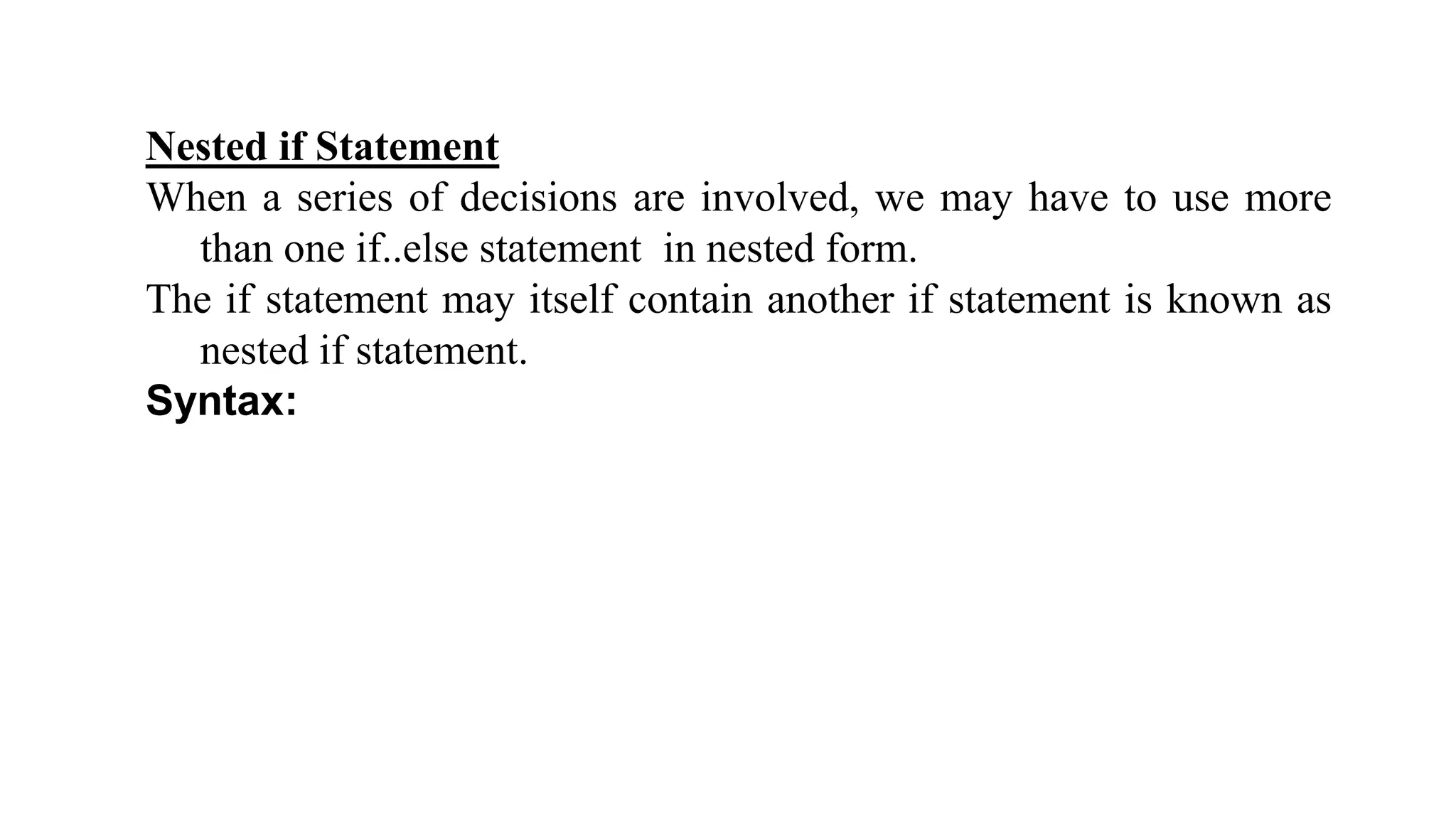 Nested if Statement
When a series of decisions are involved, we may have to use more
than one if..else statement in nested form.
The if statement may itself contain another if statement is known as
nested if statement.
Syntax:
 