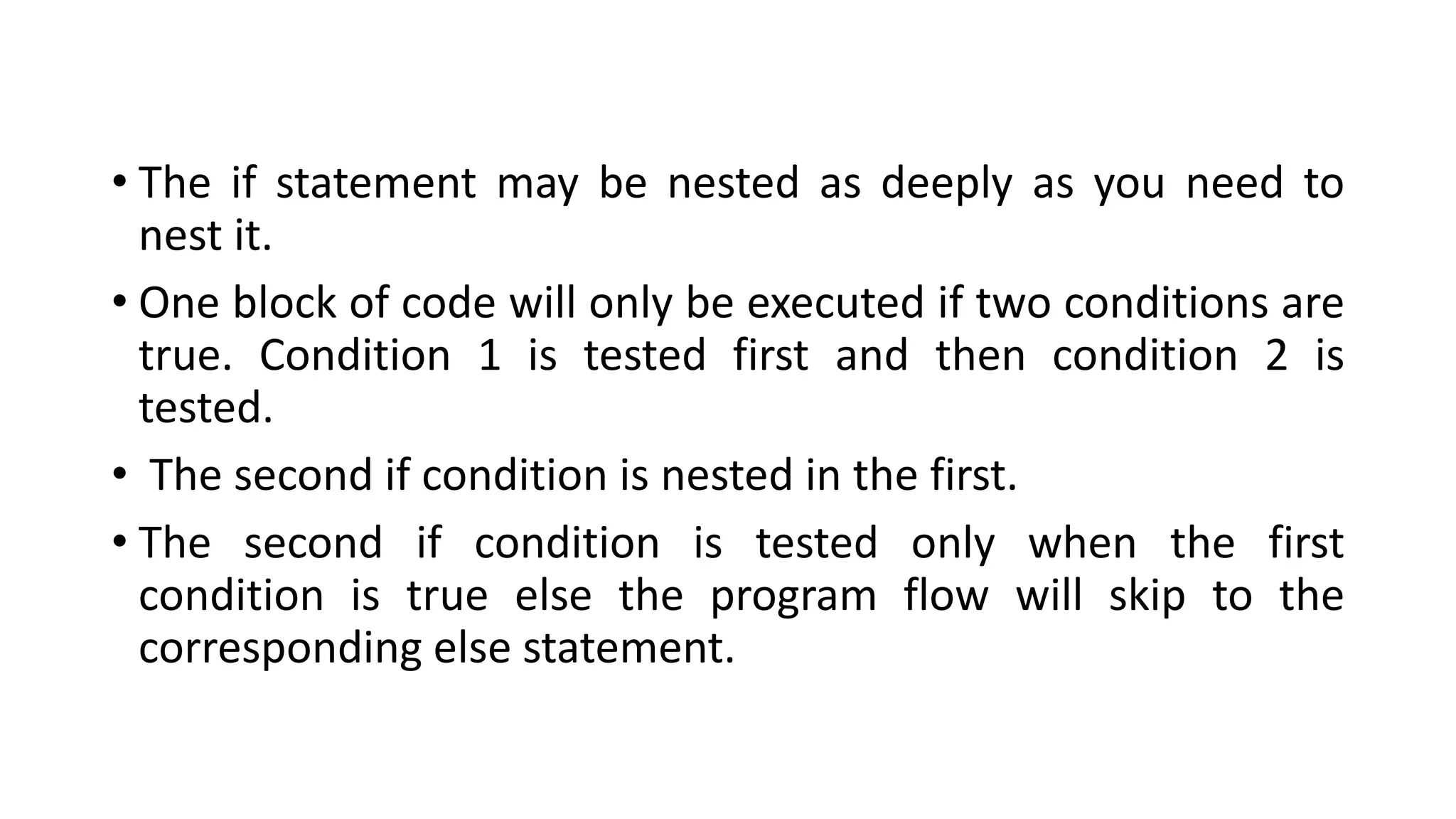 • The if statement may be nested as deeply as you need to
nest it.
• One block of code will only be executed if two conditions are
true. Condition 1 is tested first and then condition 2 is
tested.
• The second if condition is nested in the first.
• The second if condition is tested only when the first
condition is true else the program flow will skip to the
corresponding else statement.
 