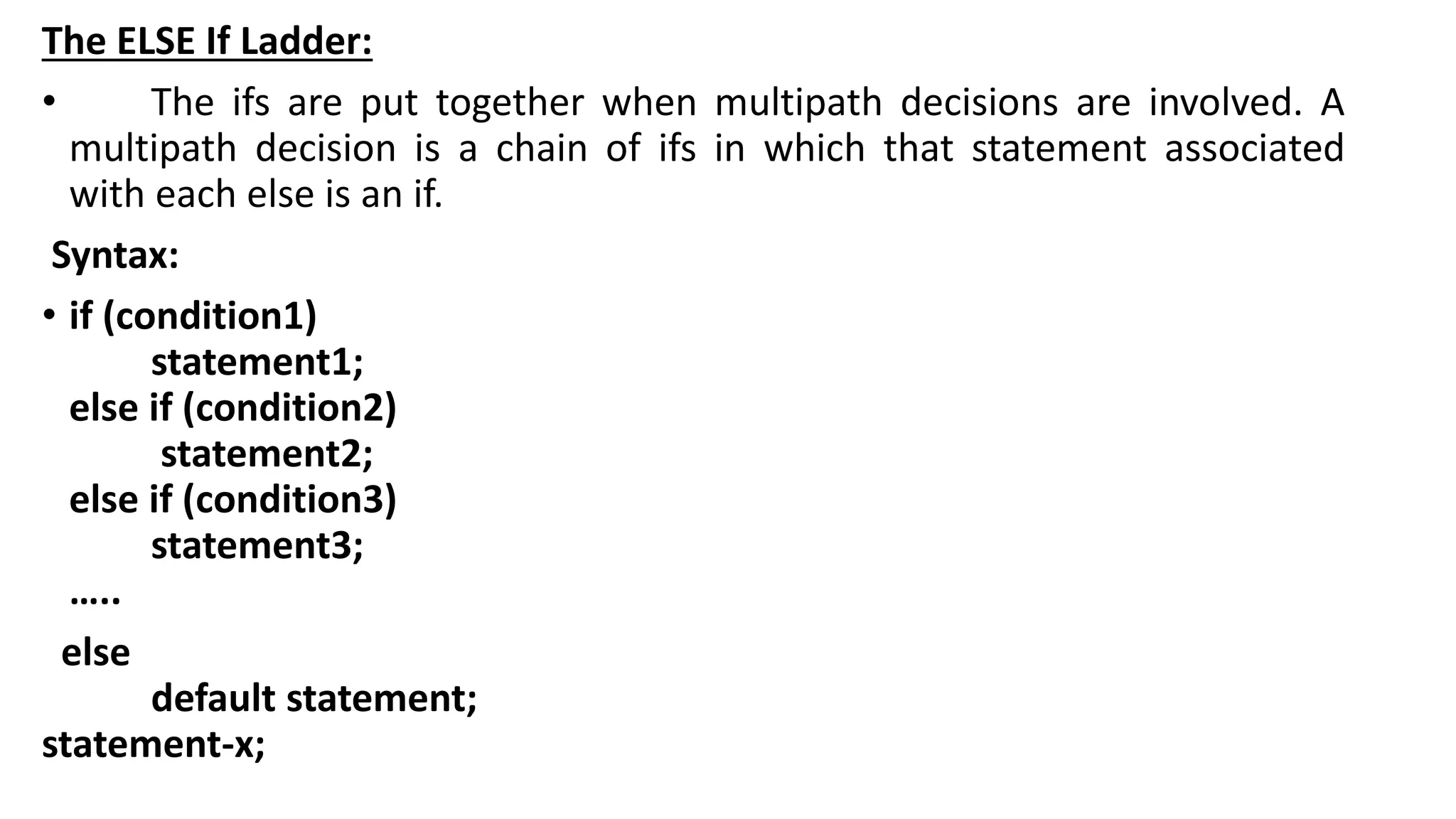 The ELSE If Ladder:
• The ifs are put together when multipath decisions are involved. A
multipath decision is a chain of ifs in which that statement associated
with each else is an if.
Syntax:
• if (condition1)
statement1;
else if (condition2)
statement2;
else if (condition3)
statement3;
…..
else
default statement;
statement-x;
 