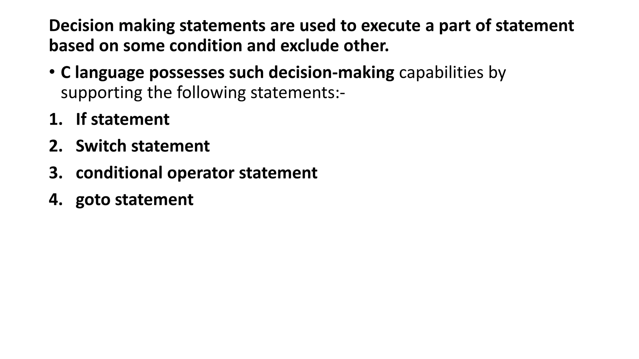 Decision making statements are used to execute a part of statement
based on some condition and exclude other.
• C language possesses such decision-making capabilities by
supporting the following statements:-
1. If statement
2. Switch statement
3. conditional operator statement
4. goto statement
 