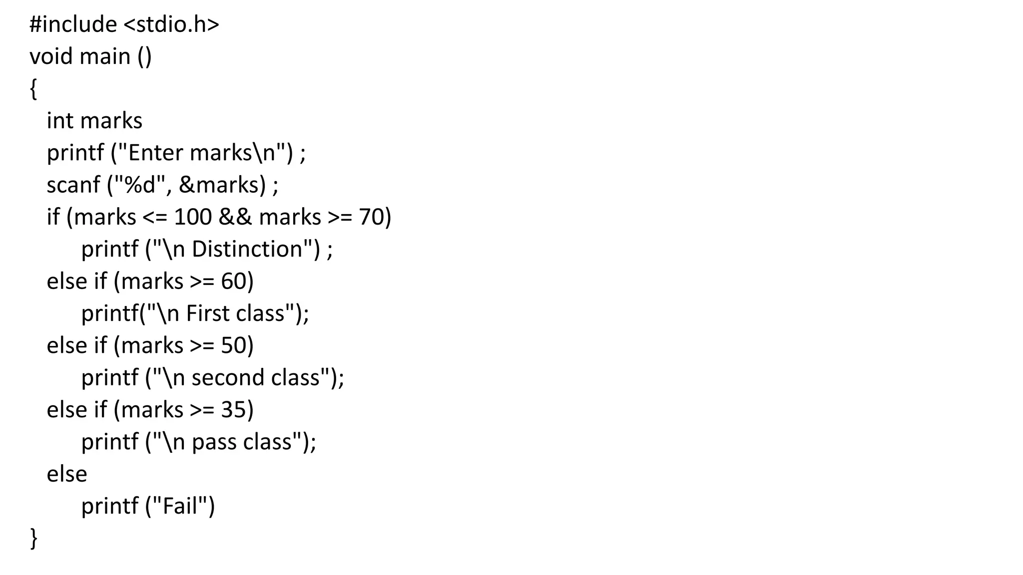 #include <stdio.h>
void main ()
{
int marks
printf ("Enter marksn") ;
scanf ("%d", &marks) ;
if (marks <= 100 && marks >= 70)
printf ("n Distinction") ;
else if (marks >= 60)
printf("n First class");
else if (marks >= 50)
printf ("n second class");
else if (marks >= 35)
printf ("n pass class");
else
printf ("Fail")
}
 