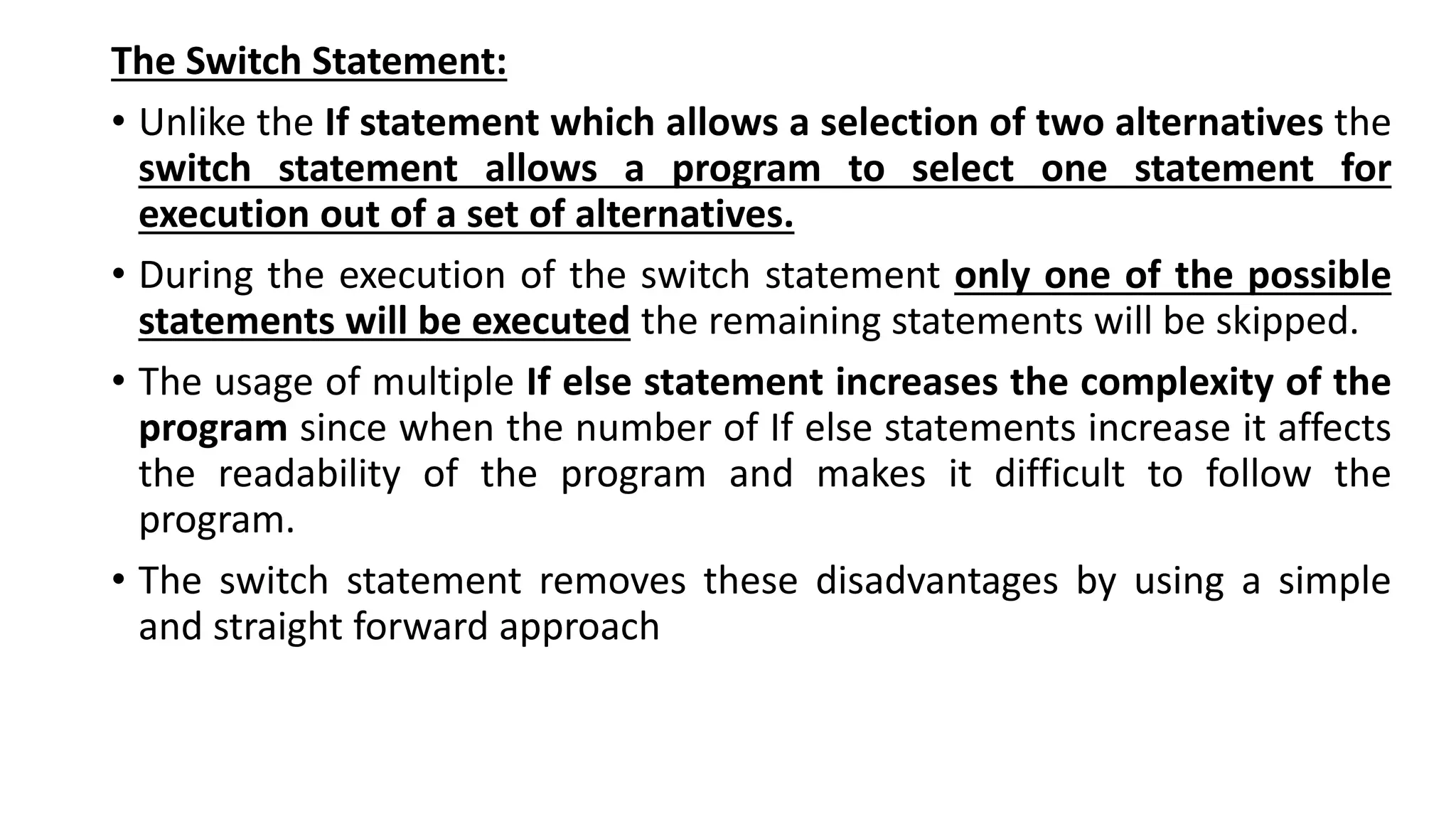 The Switch Statement:
• Unlike the If statement which allows a selection of two alternatives the
switch statement allows a program to select one statement for
execution out of a set of alternatives.
• During the execution of the switch statement only one of the possible
statements will be executed the remaining statements will be skipped.
• The usage of multiple If else statement increases the complexity of the
program since when the number of If else statements increase it affects
the readability of the program and makes it difficult to follow the
program.
• The switch statement removes these disadvantages by using a simple
and straight forward approach
 
