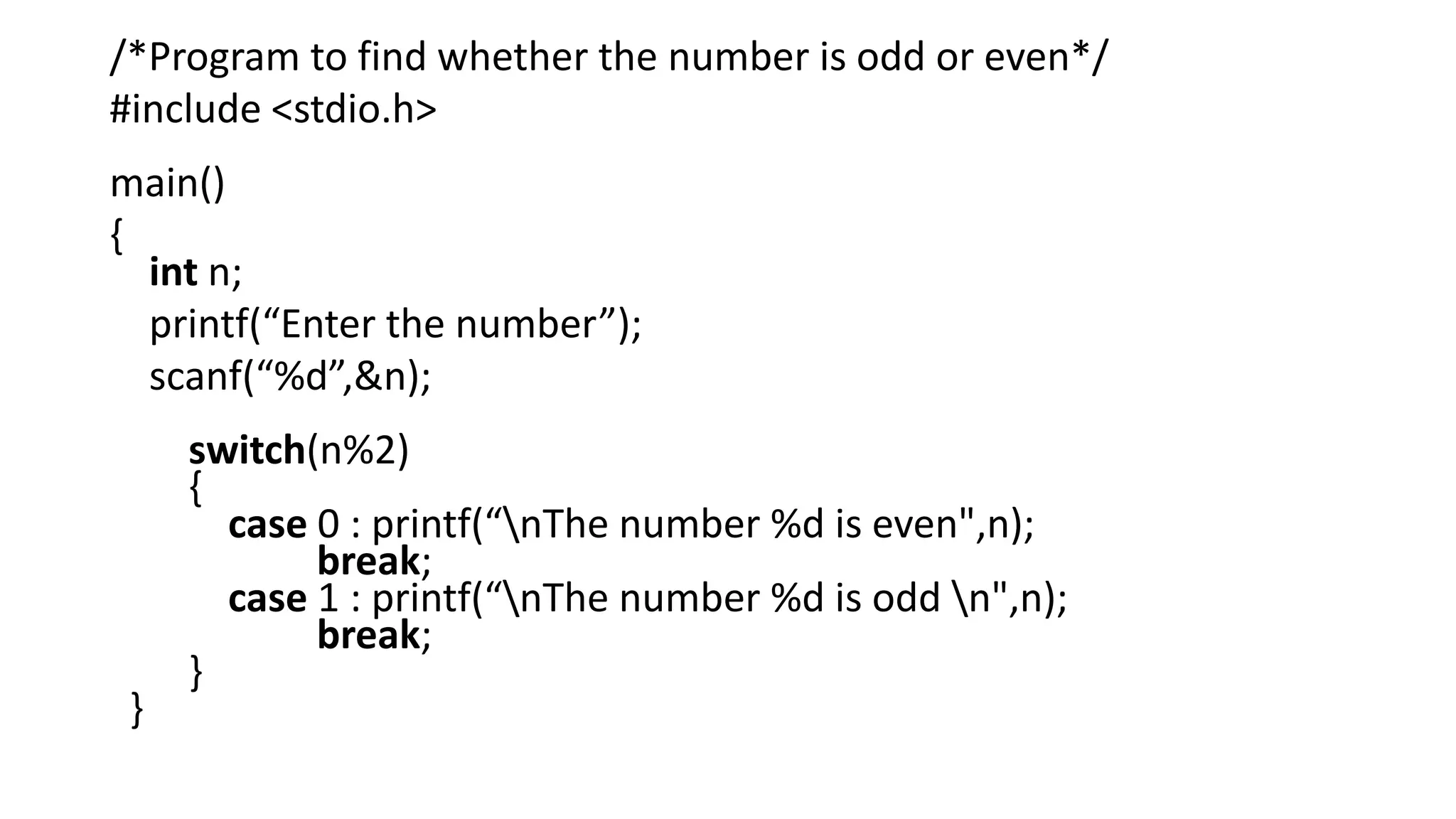 /*Program to find whether the number is odd or even*/
#include <stdio.h>
main()
{
int n;
printf(“Enter the number”);
scanf(“%d”,&n);
switch(n%2)
{
case 0 : printf(“nThe number %d is even",n);
break;
case 1 : printf(“nThe number %d is odd n",n);
break;
}
}
 