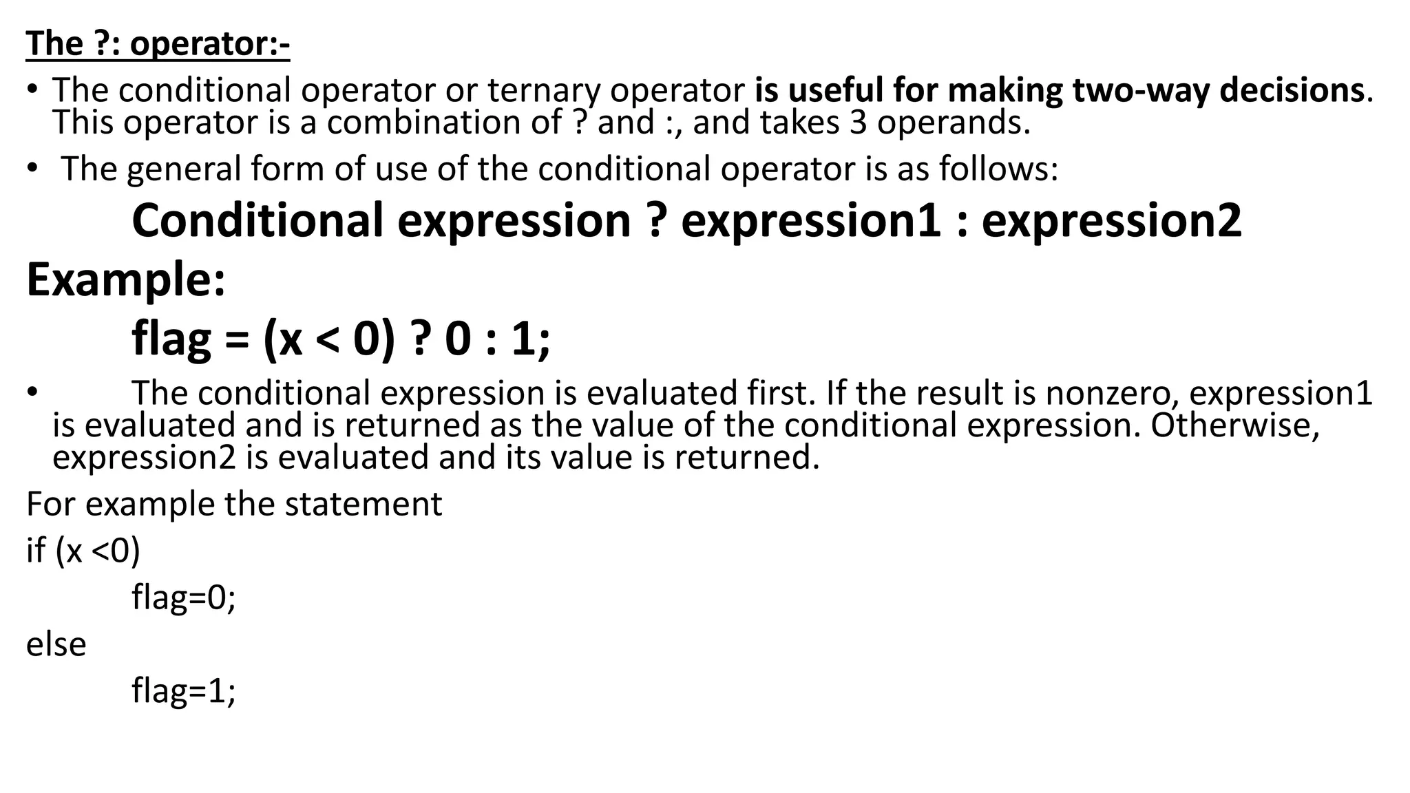 The ?: operator:-
• The conditional operator or ternary operator is useful for making two-way decisions.
This operator is a combination of ? and :, and takes 3 operands.
• The general form of use of the conditional operator is as follows:
Conditional expression ? expression1 : expression2
Example:
flag = (x < 0) ? 0 : 1;
• The conditional expression is evaluated first. If the result is nonzero, expression1
is evaluated and is returned as the value of the conditional expression. Otherwise,
expression2 is evaluated and its value is returned.
For example the statement
if (x <0)
flag=0;
else
flag=1;
 