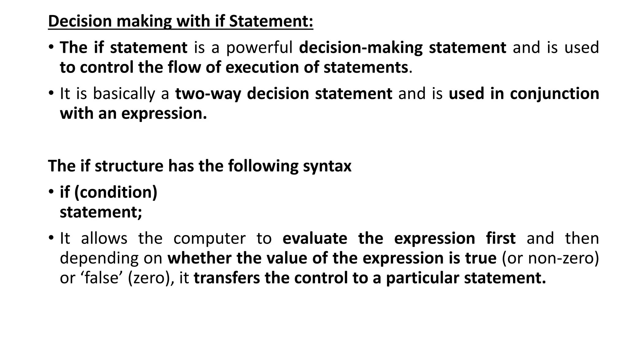 Decision making with if Statement:
• The if statement is a powerful decision-making statement and is used
to control the flow of execution of statements.
• It is basically a two-way decision statement and is used in conjunction
with an expression.
The if structure has the following syntax
• if (condition)
statement;
• It allows the computer to evaluate the expression first and then
depending on whether the value of the expression is true (or non-zero)
or ‘false’ (zero), it transfers the control to a particular statement.
 