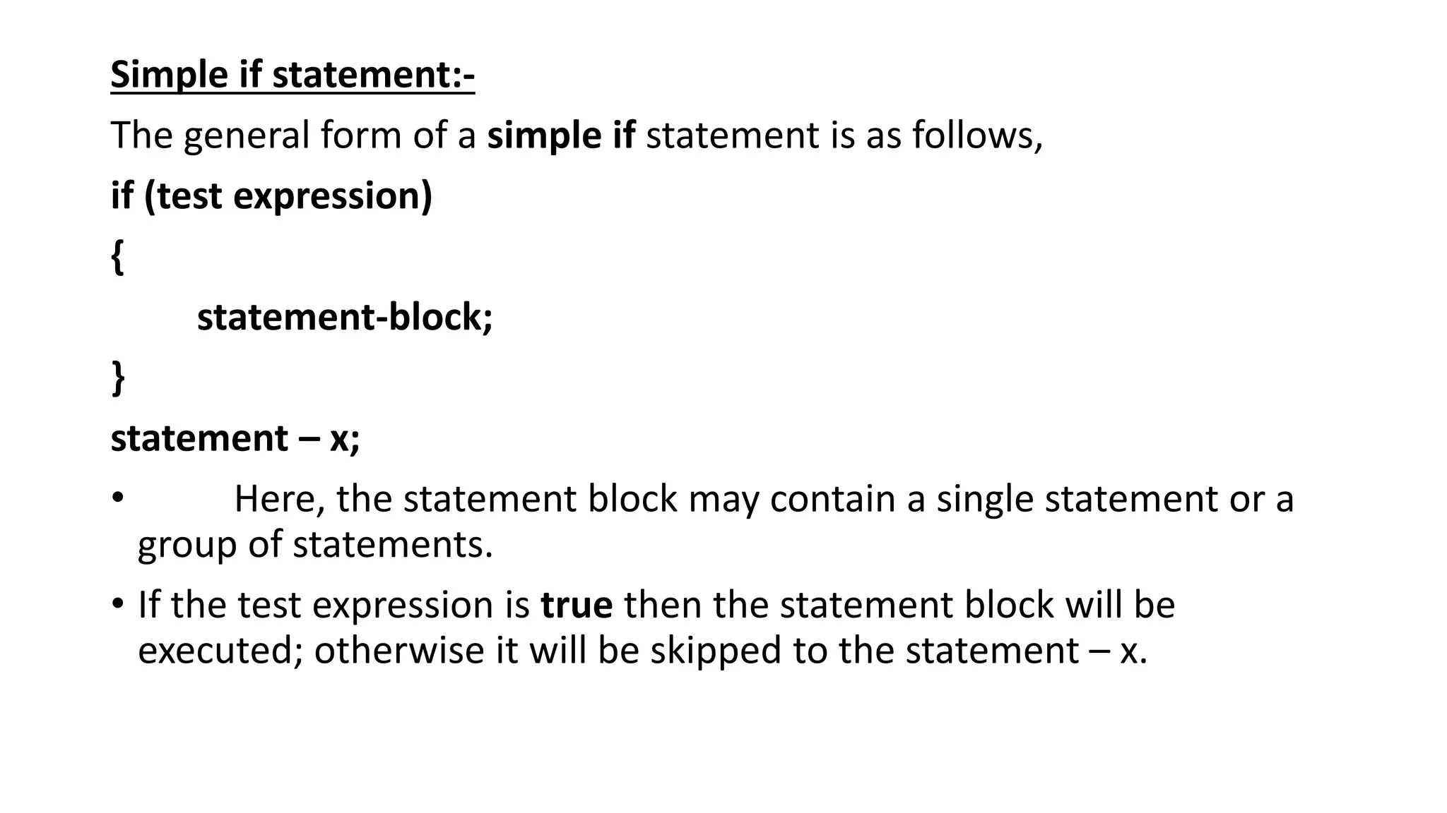 Simple if statement:-
The general form of a simple if statement is as follows,
if (test expression)
{
statement-block;
}
statement – x;
• Here, the statement block may contain a single statement or a
group of statements.
• If the test expression is true then the statement block will be
executed; otherwise it will be skipped to the statement – x.
 